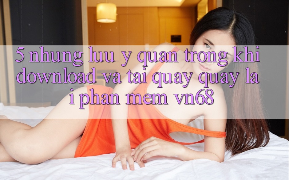 5. Những Lưu Ý Quan Trọng Khi Download Và Tải quay quay lại Phần mềm vn68