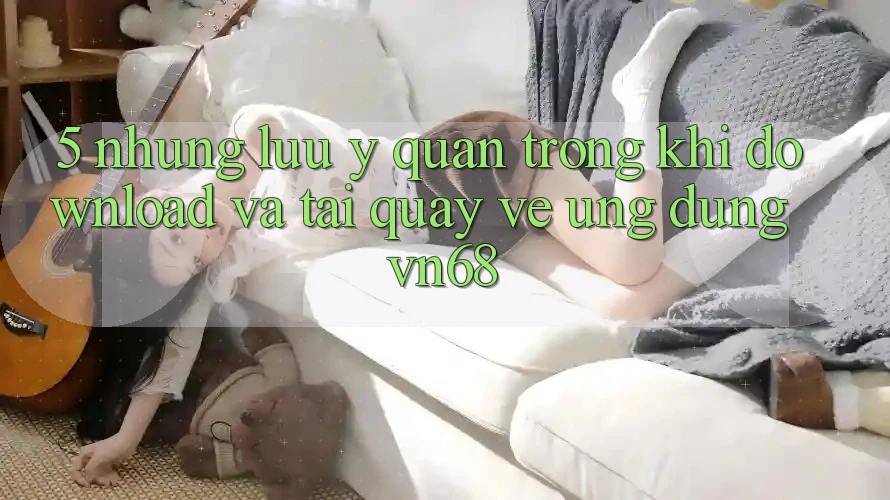 5. Những Lưu Ý Quan Trọng Khi Download Và Tải quay về Ứng Dụng vn68