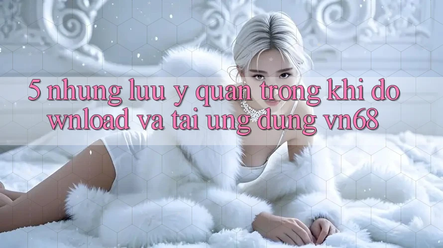 5. Những Lưu Ý Quan Trọng Khi Download Và Tải Ứng Dụng vn68 5. Những Lưu Ý Quan Trọng Khi Download Và Tải Ứng Dụng vn68