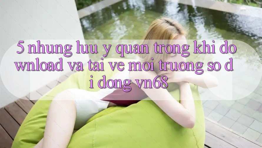 5. Những Lưu Ý Quan Trọng Khi Download Và Tải về Môi trường số di động vn68 5. Những Lưu Ý Quan Trọng Khi Download Và Tải về Môi trường số di động vn68