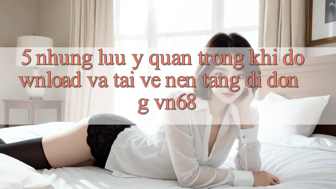 5. Những Lưu Ý Quan Trọng Khi Download Và Tải về Nền tảng di động vn68