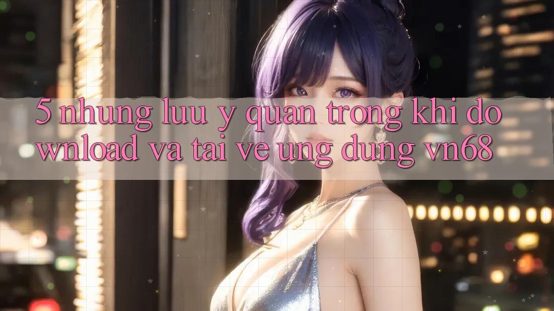 5. Những Lưu Ý Quan Trọng Khi Download Và Tải về Ứng Dụng vn68 5. Những Lưu Ý Quan Trọng Khi Download Và Tải về Ứng Dụng vn68