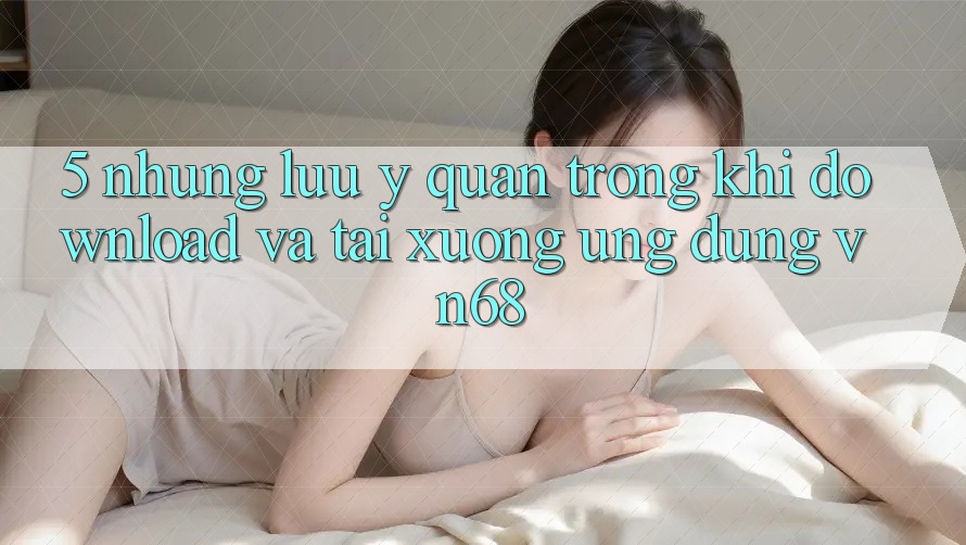 5. Những Lưu Ý Quan Trọng Khi Download Và Tải xuống Ứng Dụng vn68 5. Những Lưu Ý Quan Trọng Khi Download Và Tải xuống Ứng Dụng vn68