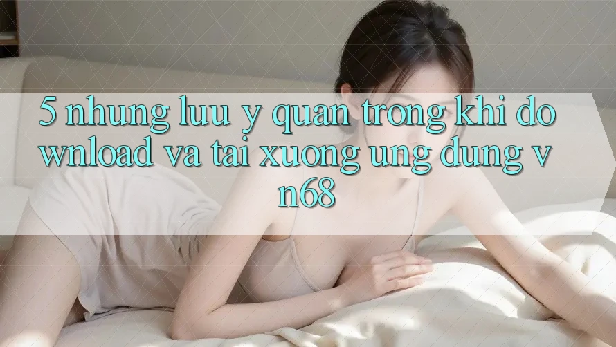 5. Những Lưu Ý Quan Trọng Khi Download Và Tải xuống Ứng Dụng vn68