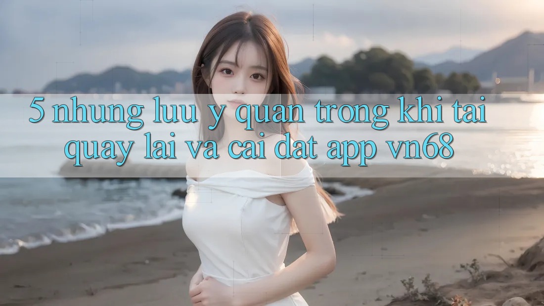 5. Những Lưu Ý Quan Trọng Khi Tải quay lại Và Cài Đặt App vn68 5. Những Lưu Ý Quan Trọng Khi Tải quay lại Và Cài Đặt App vn68