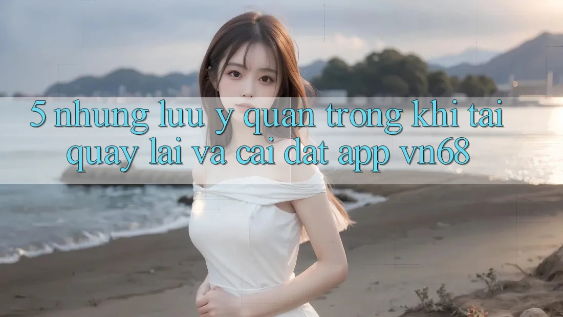 5. Những Lưu Ý Quan Trọng Khi Tải quay lại Và Cài Đặt App vn68