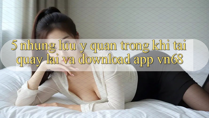 5. Những Lưu Ý Quan Trọng Khi Tải quay lại Và Download App vn68