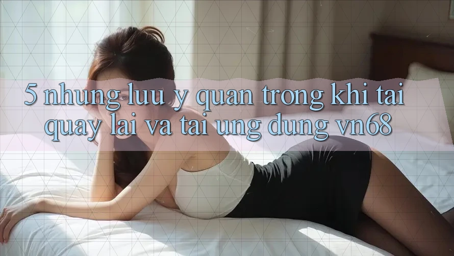 5. Những Lưu Ý Quan Trọng Khi Tải quay lại Và Tải Ứng Dụng vn68