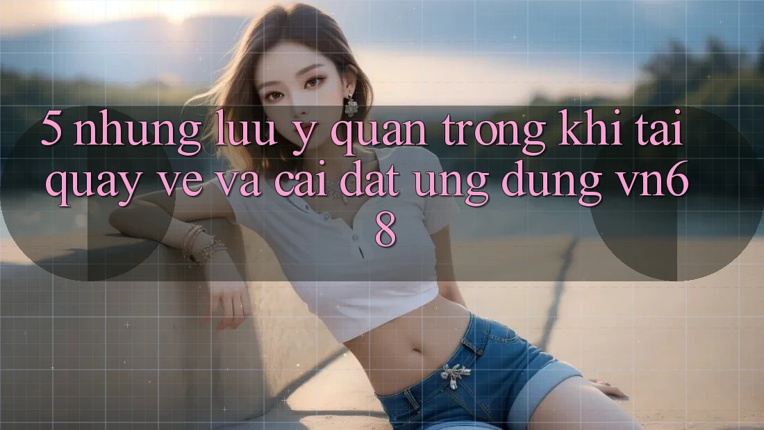 5. Những Lưu Ý Quan Trọng Khi Tải quay về Và Cài Đặt Ứng Dụng vn68