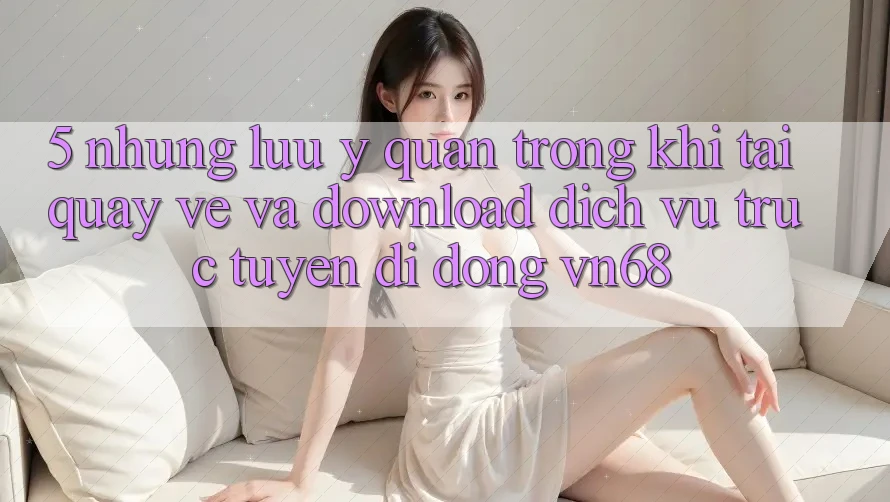 5. Những Lưu Ý Quan Trọng Khi Tải quay về Và Download Dịch vụ trực tuyến di động vn68 5. Những Lưu Ý Quan Trọng Khi Tải quay về Và Download Dịch vụ trực tuyến di động vn68