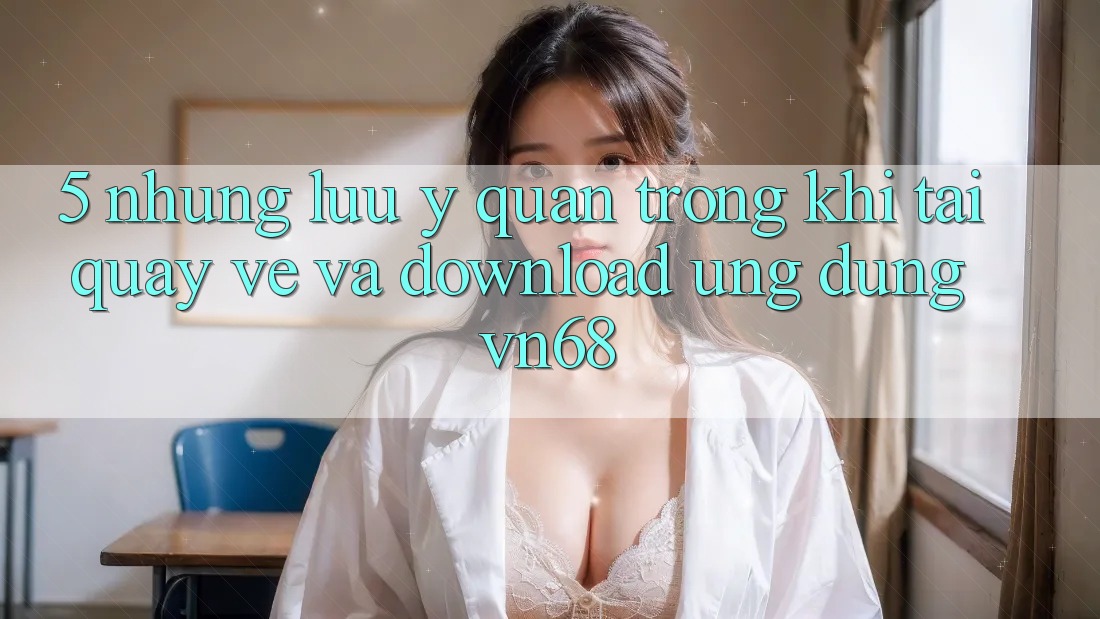5. Những Lưu Ý Quan Trọng Khi Tải quay về Và Download Ứng Dụng vn68 5. Những Lưu Ý Quan Trọng Khi Tải quay về Và Download Ứng Dụng vn68