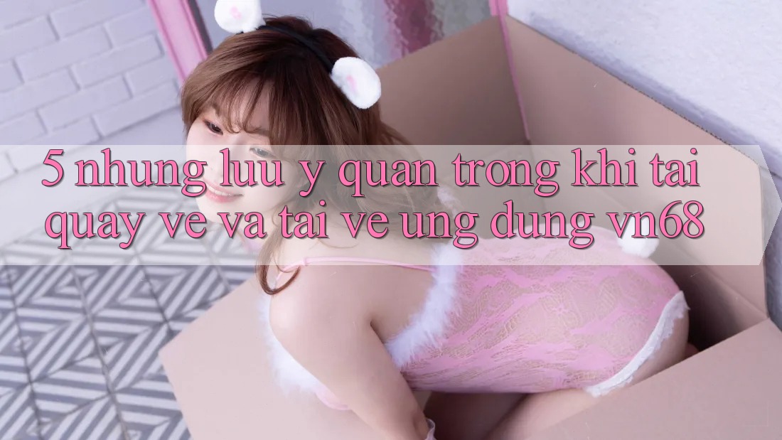 5. Những Lưu Ý Quan Trọng Khi Tải quay về Và Tải về Ứng Dụng vn68