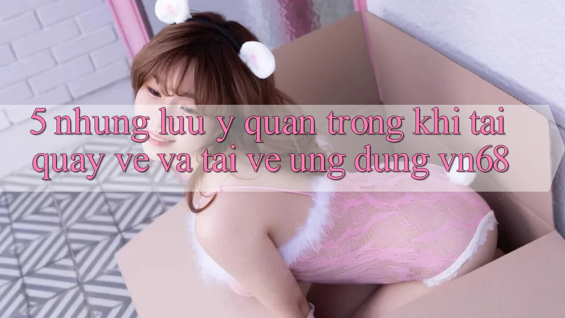 5. Những Lưu Ý Quan Trọng Khi Tải quay về Và Tải về Ứng Dụng vn68 5. Những Lưu Ý Quan Trọng Khi Tải quay về Và Tải về Ứng Dụng vn68