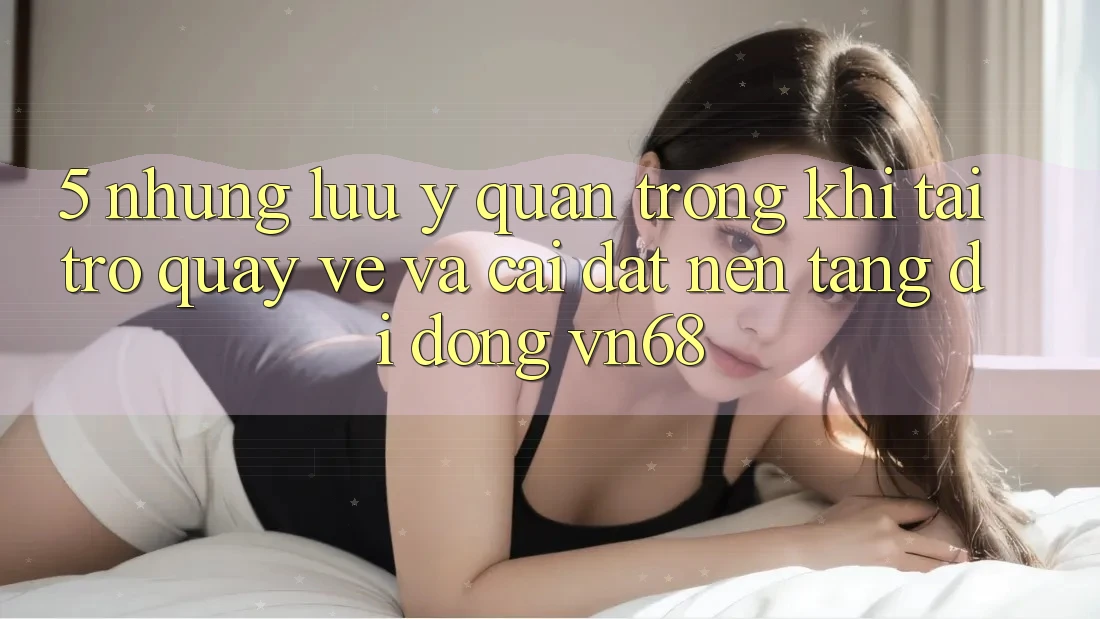 5. Những Lưu Ý Quan Trọng Khi Tải trở quay về Và Cài Đặt Nền tảng di động vn68 5. Những Lưu Ý Quan Trọng Khi Tải trở quay về Và Cài Đặt Nền tảng di động vn68
