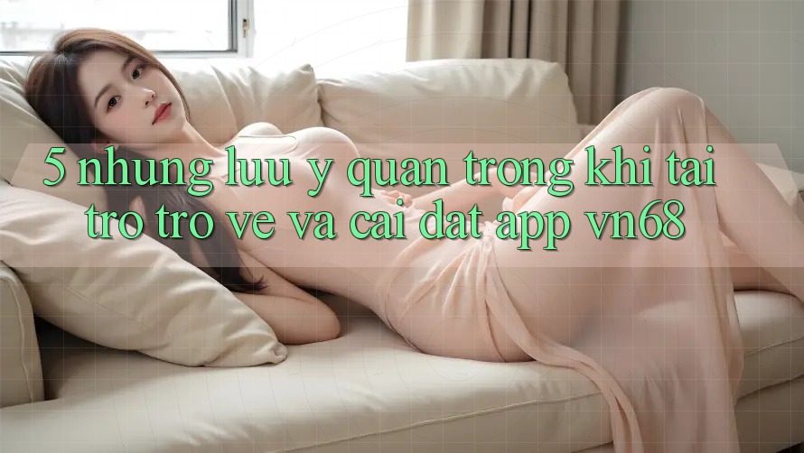 5. Những Lưu Ý Quan Trọng Khi Tải trở trở về Và Cài Đặt App vn68 5. Những Lưu Ý Quan Trọng Khi Tải trở trở về Và Cài Đặt App vn68