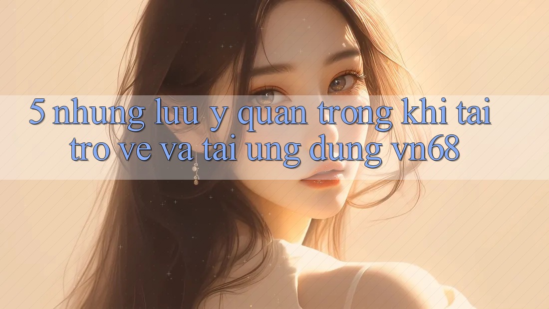 5. Những Lưu Ý Quan Trọng Khi Tải trở về Và Tải Ứng Dụng vn68 5. Những Lưu Ý Quan Trọng Khi Tải trở về Và Tải Ứng Dụng vn68
