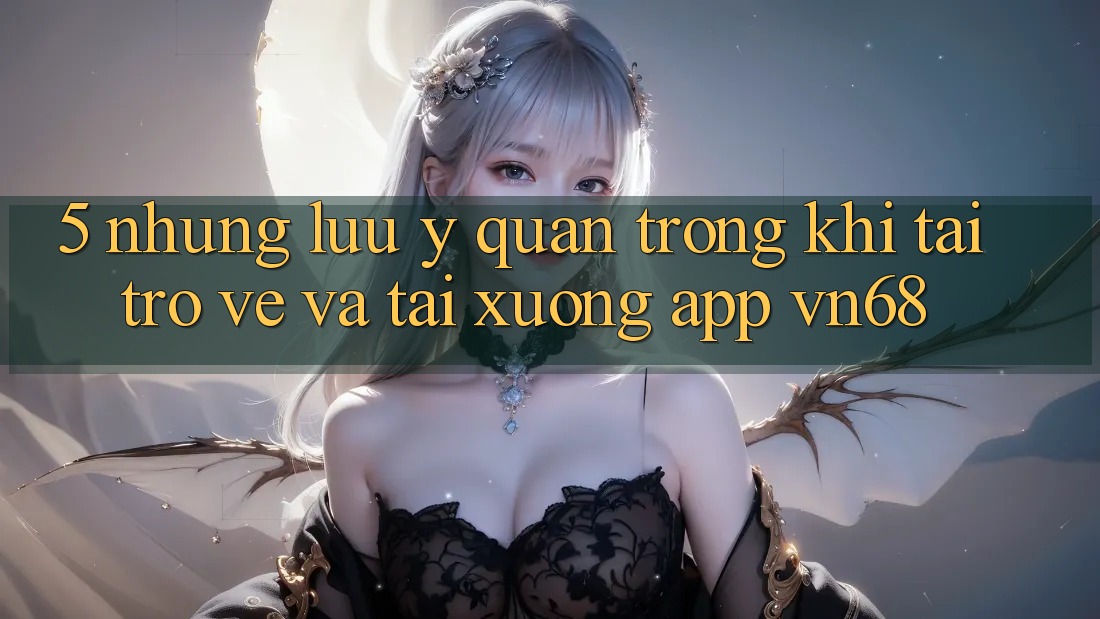 5. Những Lưu Ý Quan Trọng Khi Tải trở về Và Tải xuống App vn68