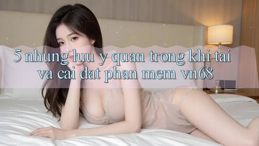 5. Những Lưu Ý Quan Trọng Khi Tải Và Cài Đặt Phần mềm vn68