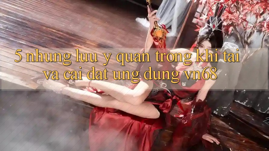 5. Những Lưu Ý Quan Trọng Khi Tải Và Cài Đặt Ứng Dụng vn68