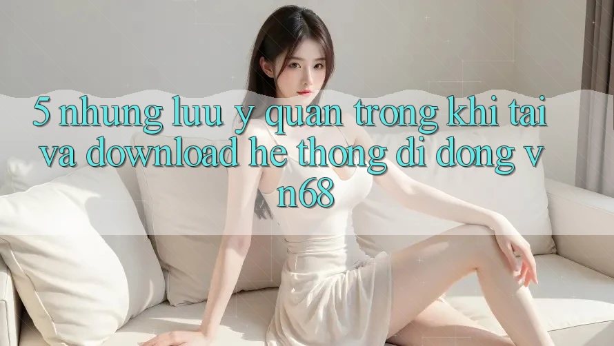 5. Những Lưu Ý Quan Trọng Khi Tải Và Download Hệ thống di động vn68 5. Những Lưu Ý Quan Trọng Khi Tải Và Download Hệ thống di động vn68