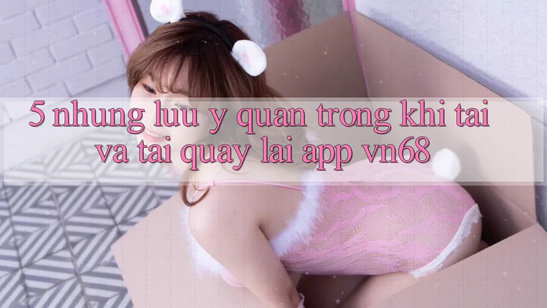 5. Những Lưu Ý Quan Trọng Khi Tải Và Tải quay lại App vn68 5. Những Lưu Ý Quan Trọng Khi Tải Và Tải quay lại App vn68