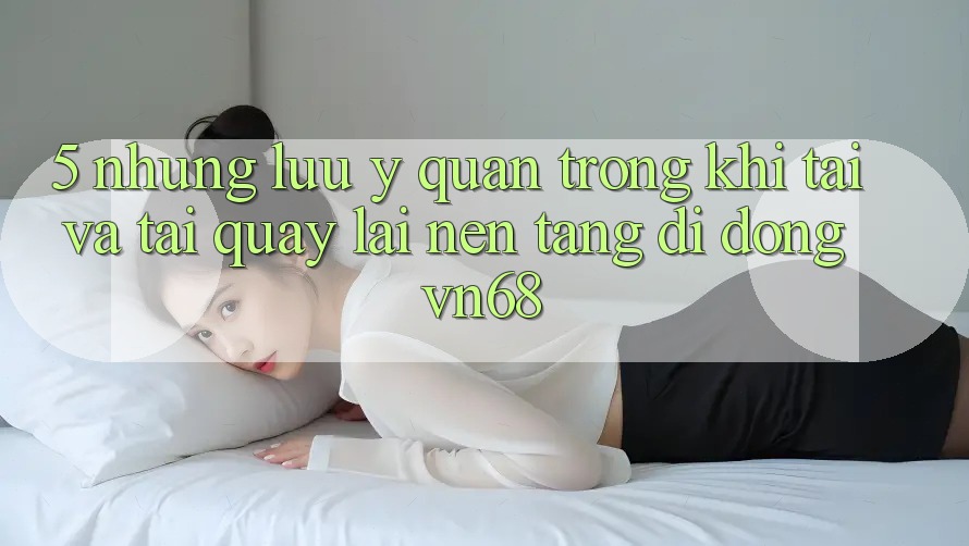 5. Những Lưu Ý Quan Trọng Khi Tải Và Tải quay lại Nền tảng di động vn68 5. Những Lưu Ý Quan Trọng Khi Tải Và Tải quay lại Nền tảng di động vn68