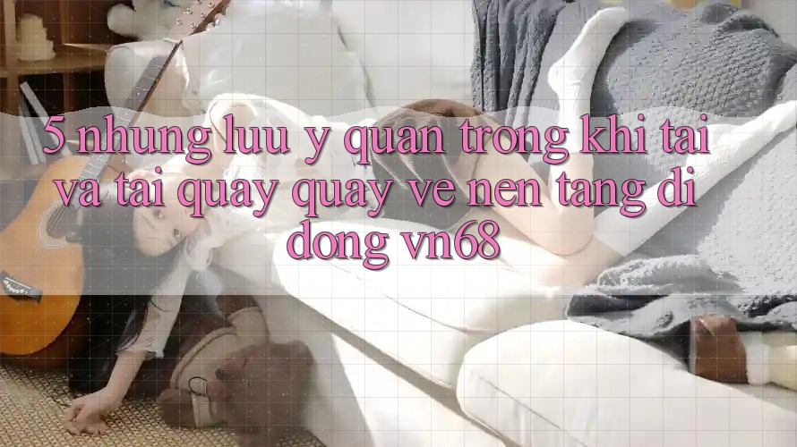 5. Những Lưu Ý Quan Trọng Khi Tải Và Tải quay quay về Nền tảng di động vn68 5. Những Lưu Ý Quan Trọng Khi Tải Và Tải quay quay về Nền tảng di động vn68