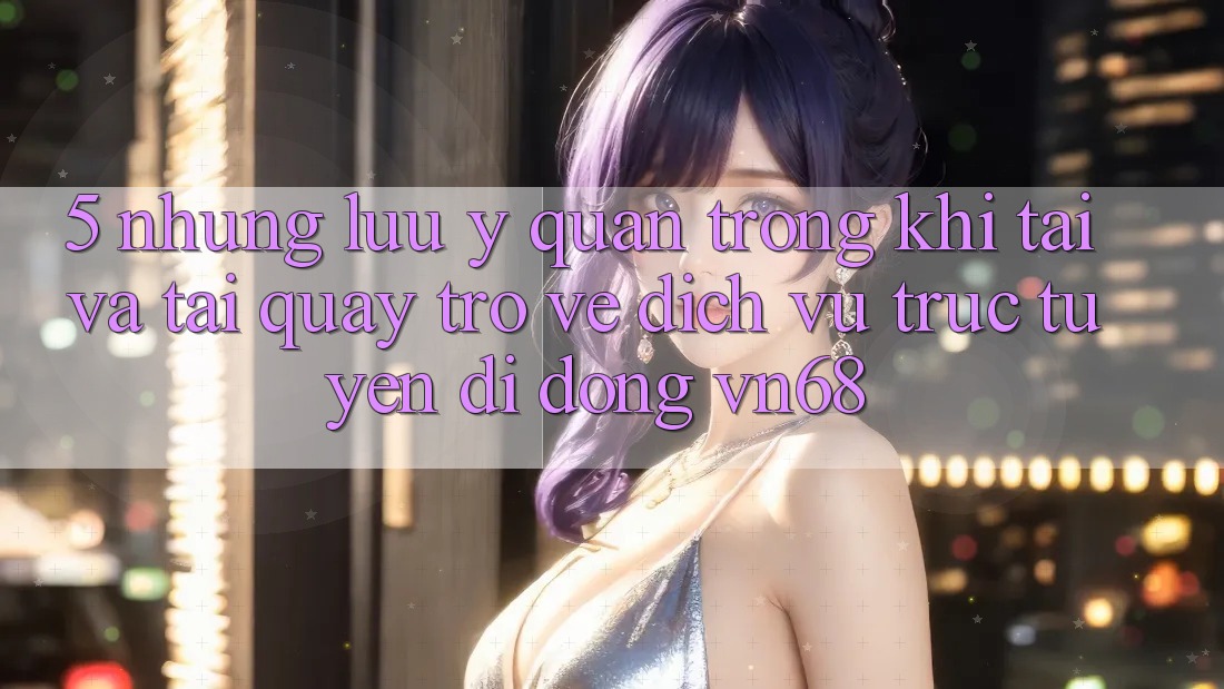 5. Những Lưu Ý Quan Trọng Khi Tải Và Tải quay trở về Dịch vụ trực tuyến di động vn68 5. Những Lưu Ý Quan Trọng Khi Tải Và Tải quay trở về Dịch vụ trực tuyến di động vn68