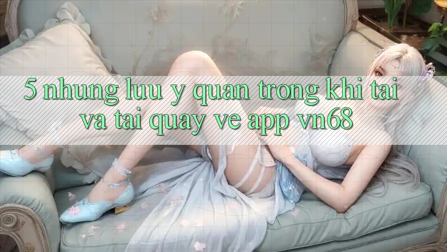 5. Những Lưu Ý Quan Trọng Khi Tải Và Tải quay về App vn68