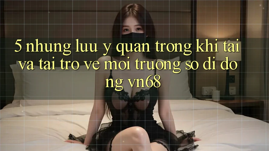 5. Những Lưu Ý Quan Trọng Khi Tải Và Tải trở về Môi trường số di động vn68 5. Những Lưu Ý Quan Trọng Khi Tải Và Tải trở về Môi trường số di động vn68