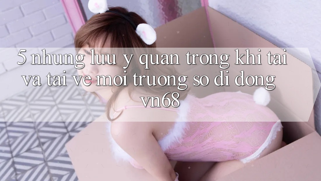 5. Những Lưu Ý Quan Trọng Khi Tải Và Tải về Môi trường số di động vn68 5. Những Lưu Ý Quan Trọng Khi Tải Và Tải về Môi trường số di động vn68