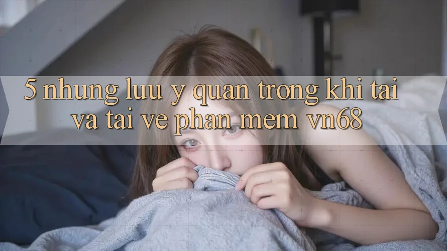 5. Những Lưu Ý Quan Trọng Khi Tải Và Tải về Phần mềm vn68