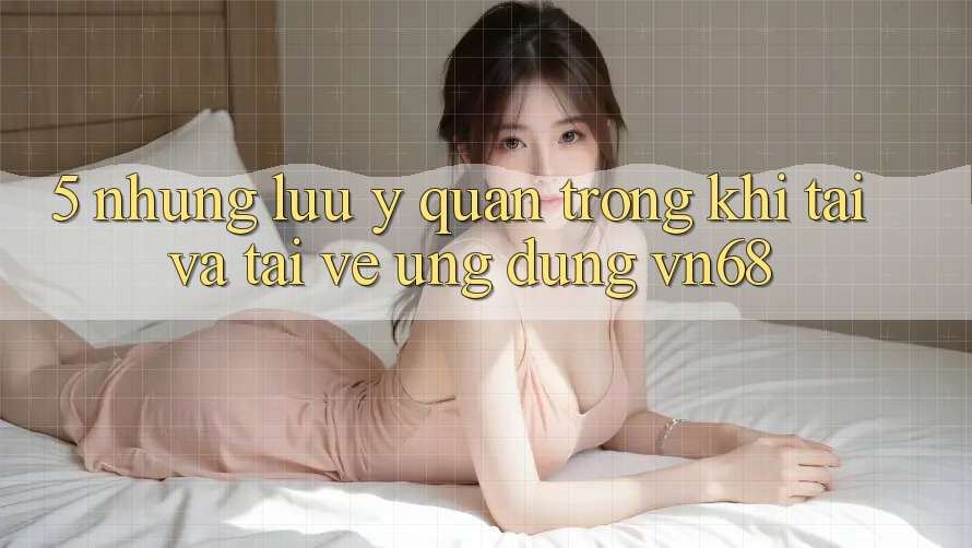 5. Những Lưu Ý Quan Trọng Khi Tải Và Tải về Ứng Dụng vn68 5. Những Lưu Ý Quan Trọng Khi Tải Và Tải về Ứng Dụng vn68