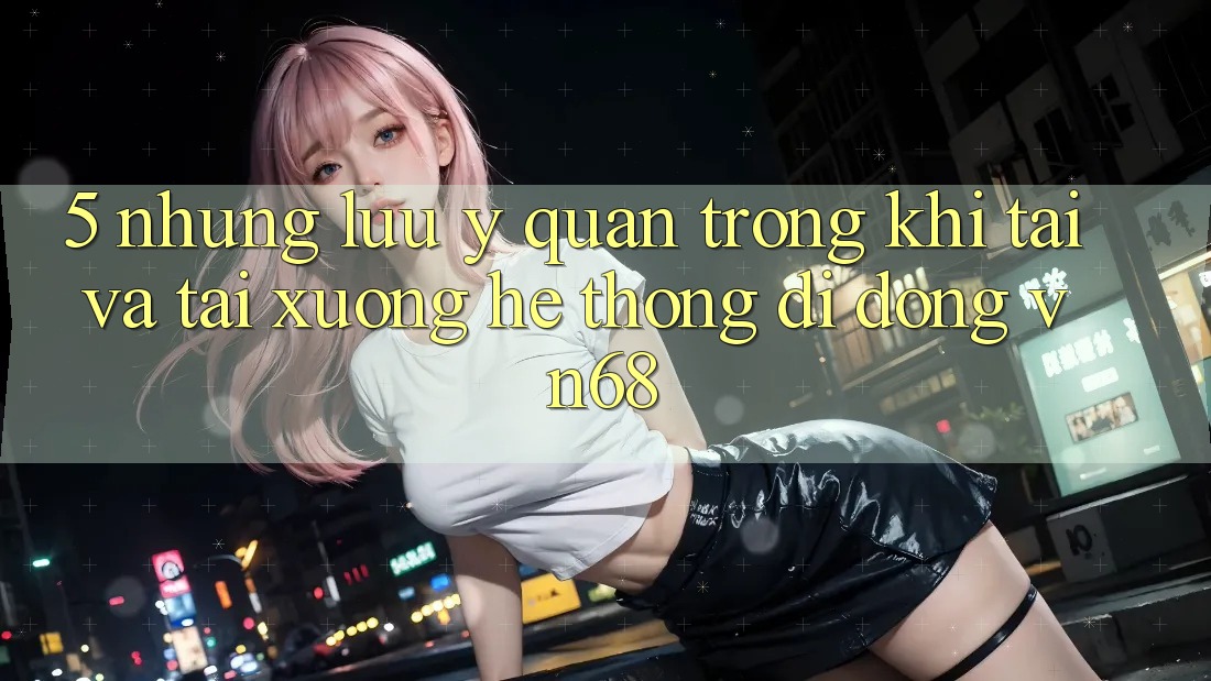 5. Những Lưu Ý Quan Trọng Khi Tải Và Tải xuống Hệ thống di động vn68