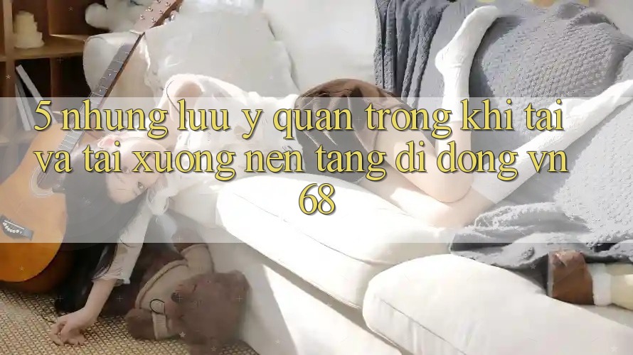 5. Những Lưu Ý Quan Trọng Khi Tải Và Tải xuống Nền tảng di động vn68