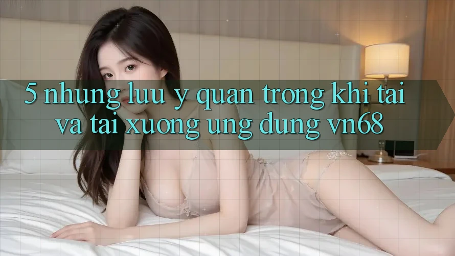 5. Những Lưu Ý Quan Trọng Khi Tải Và Tải xuống Ứng Dụng vn68 5. Những Lưu Ý Quan Trọng Khi Tải Và Tải xuống Ứng Dụng vn68