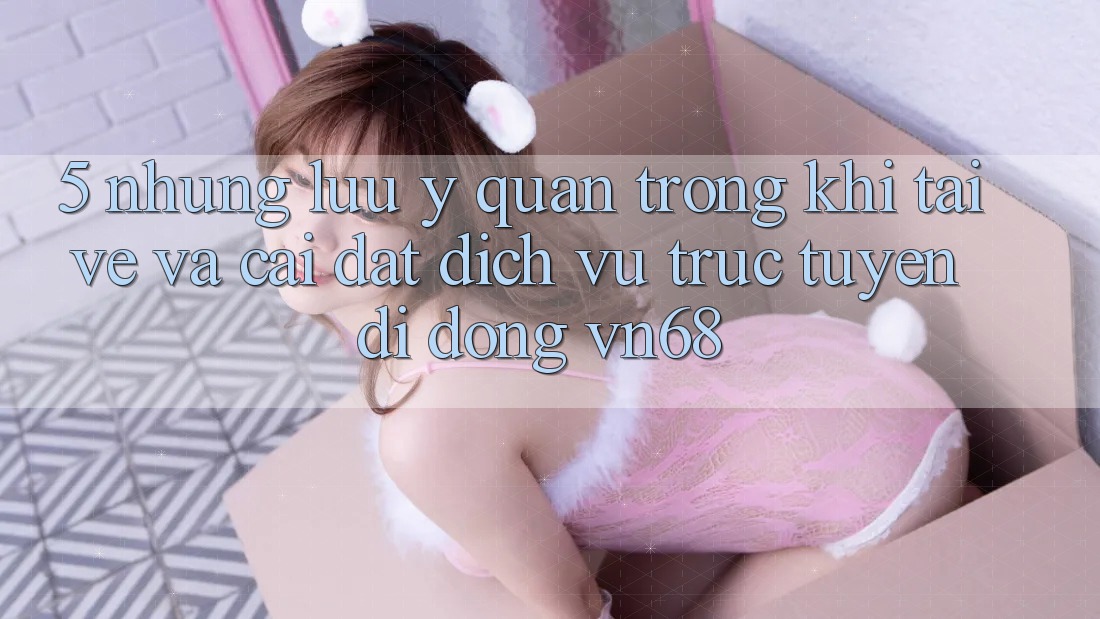 5. Những Lưu Ý Quan Trọng Khi Tải về Và Cài Đặt Dịch vụ trực tuyến di động vn68 5. Những Lưu Ý Quan Trọng Khi Tải về Và Cài Đặt Dịch vụ trực tuyến di động vn68