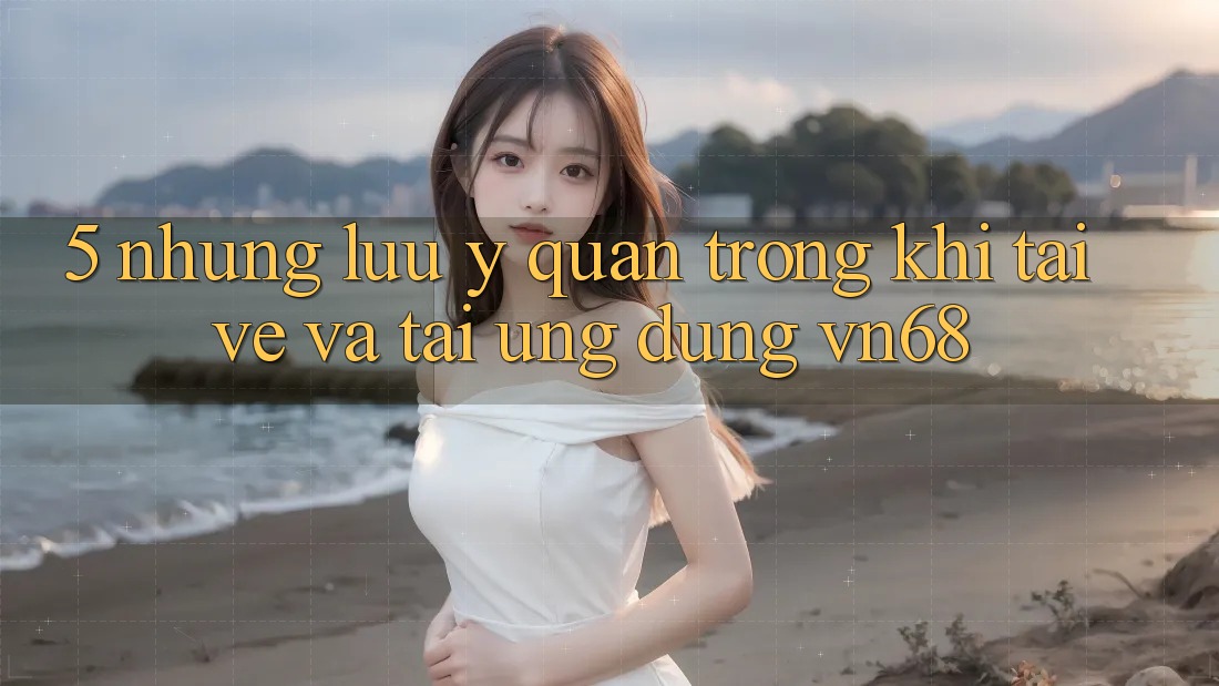 5. Những Lưu Ý Quan Trọng Khi Tải về Và Tải Ứng dụng vn68