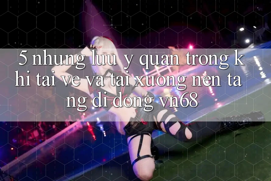 5. Những Lưu Ý Quan Trọng Khi Tải về Và Tải xuống Nền tảng di động vn68 5. Những Lưu Ý Quan Trọng Khi Tải về Và Tải xuống Nền tảng di động vn68