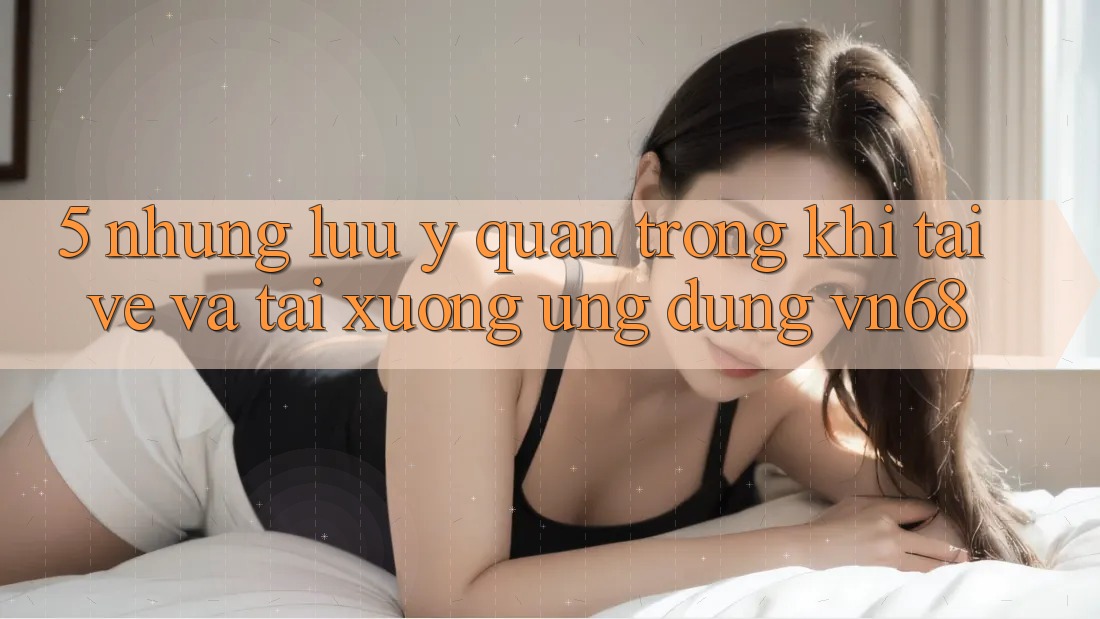 5. Những Lưu Ý Quan Trọng Khi Tải về Và Tải xuống Ứng Dụng vn68 5. Những Lưu Ý Quan Trọng Khi Tải về Và Tải xuống Ứng Dụng vn68