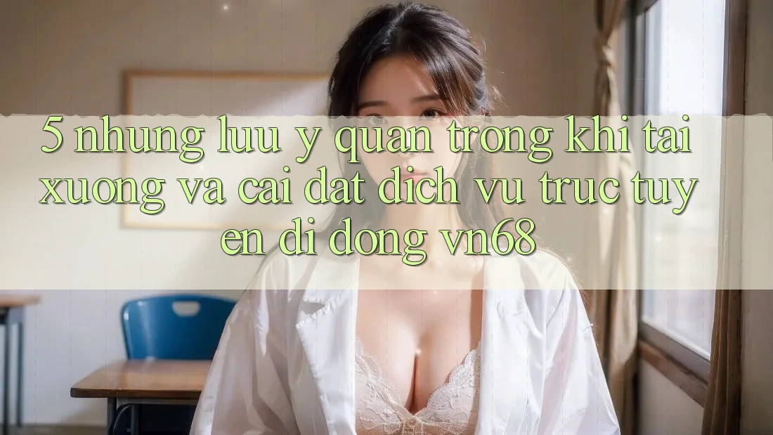 5. Những Lưu Ý Quan Trọng Khi Tải xuống Và Cài Đặt Dịch vụ trực tuyến di động vn68 5. Những Lưu Ý Quan Trọng Khi Tải xuống Và Cài Đặt Dịch vụ trực tuyến di động vn68