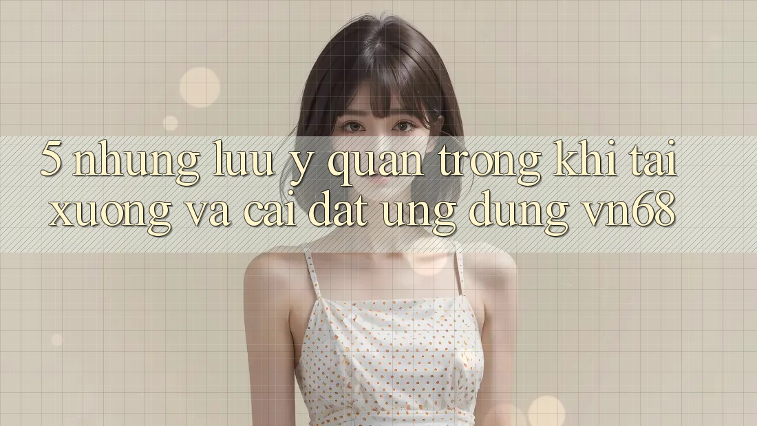 5. Những Lưu Ý Quan Trọng Khi Tải xuống Và Cài Đặt Ứng Dụng vn68