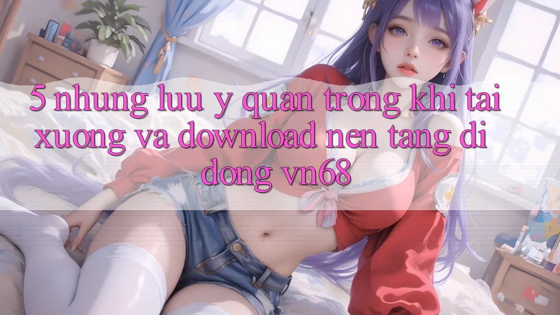 5. Những Lưu Ý Quan Trọng Khi Tải xuống Và Download Nền tảng di động vn68 5. Những Lưu Ý Quan Trọng Khi Tải xuống Và Download Nền tảng di động vn68