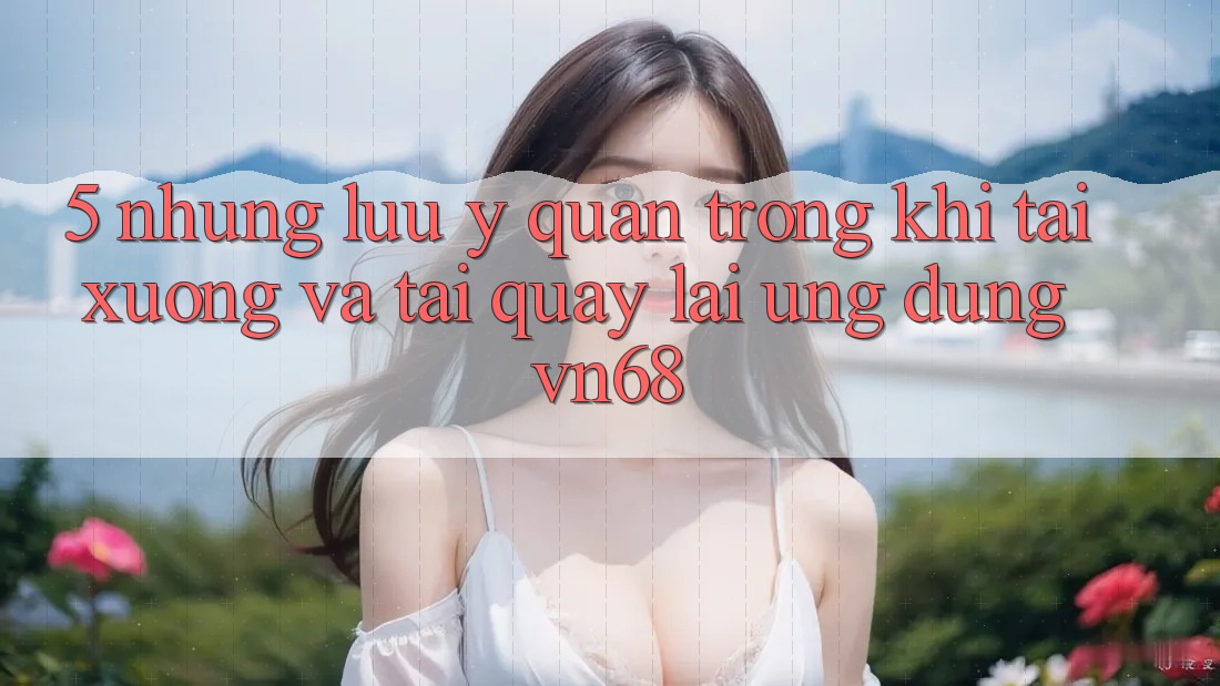 5. Những Lưu Ý Quan Trọng Khi Tải xuống Và Tải quay lại Ứng Dụng vn68 5. Những Lưu Ý Quan Trọng Khi Tải xuống Và Tải quay lại Ứng Dụng vn68