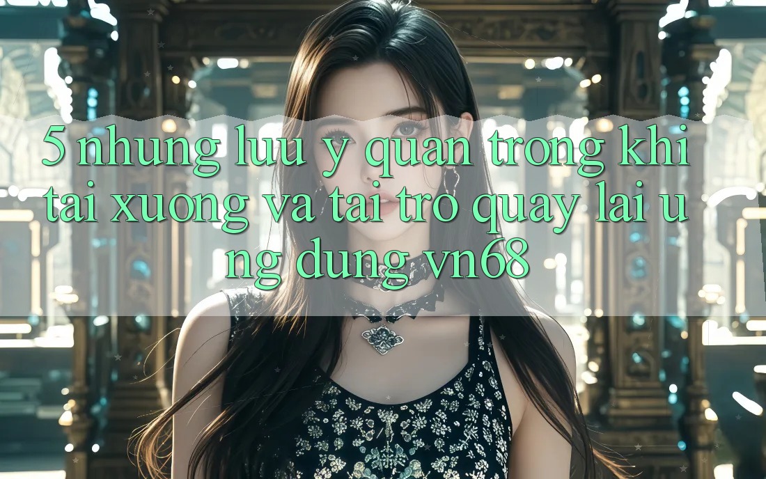 5. Những Lưu Ý Quan Trọng Khi Tải xuống Và Tải trở quay lại Ứng Dụng vn68 5. Những Lưu Ý Quan Trọng Khi Tải xuống Và Tải trở quay lại Ứng Dụng vn68