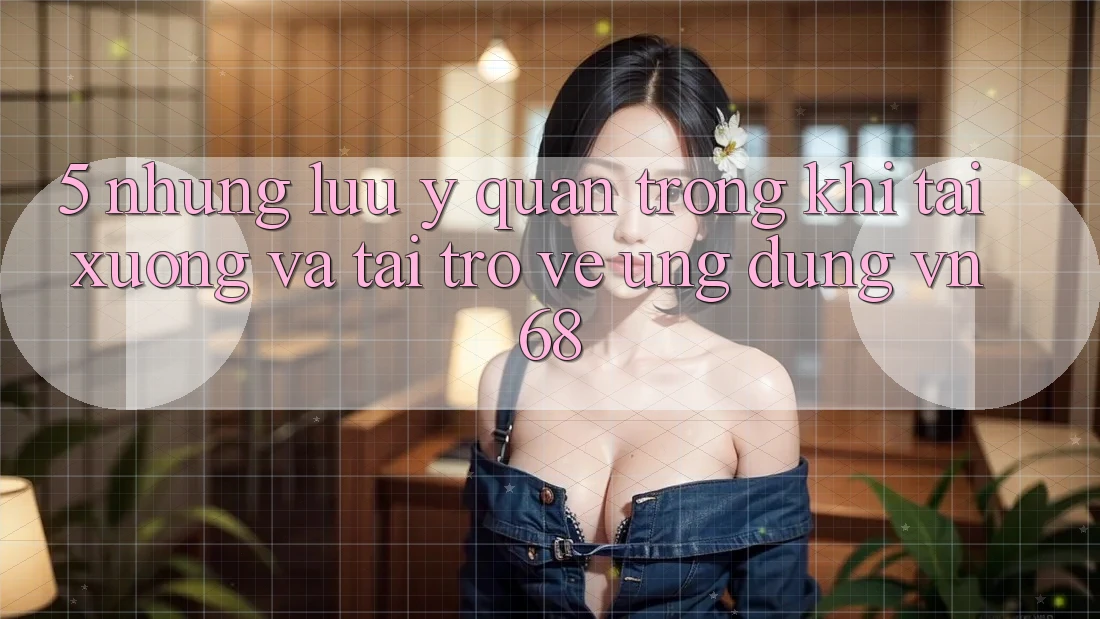 5. Những Lưu Ý Quan Trọng Khi Tải xuống Và Tải trở về Ứng Dụng vn68
