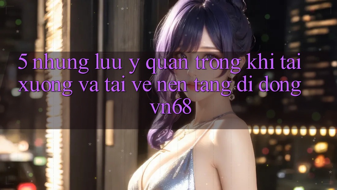 5. Những Lưu Ý Quan Trọng Khi Tải xuống Và Tải về Nền tảng di động vn68 5. Những Lưu Ý Quan Trọng Khi Tải xuống Và Tải về Nền tảng di động vn68