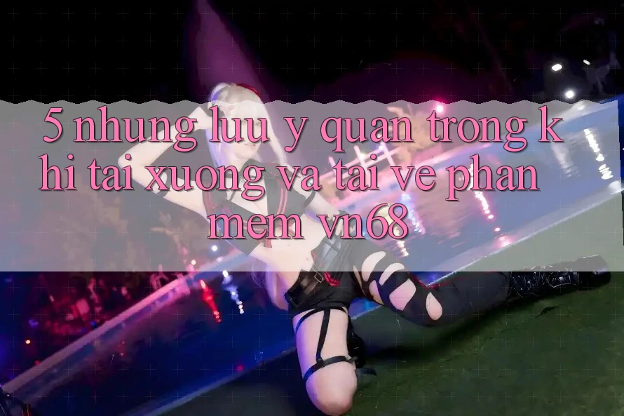 5. Những Lưu Ý Quan Trọng Khi Tải xuống Và Tải về Phần mềm vn68 5. Những Lưu Ý Quan Trọng Khi Tải xuống Và Tải về Phần mềm vn68