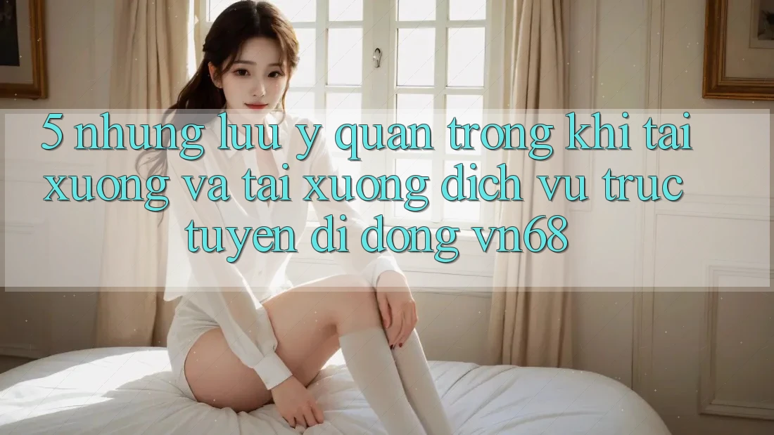 5. Những Lưu Ý Quan Trọng Khi Tải xuống Và Tải xuống Dịch vụ trực tuyến di động vn68 5. Những Lưu Ý Quan Trọng Khi Tải xuống Và Tải xuống Dịch vụ trực tuyến di động vn68