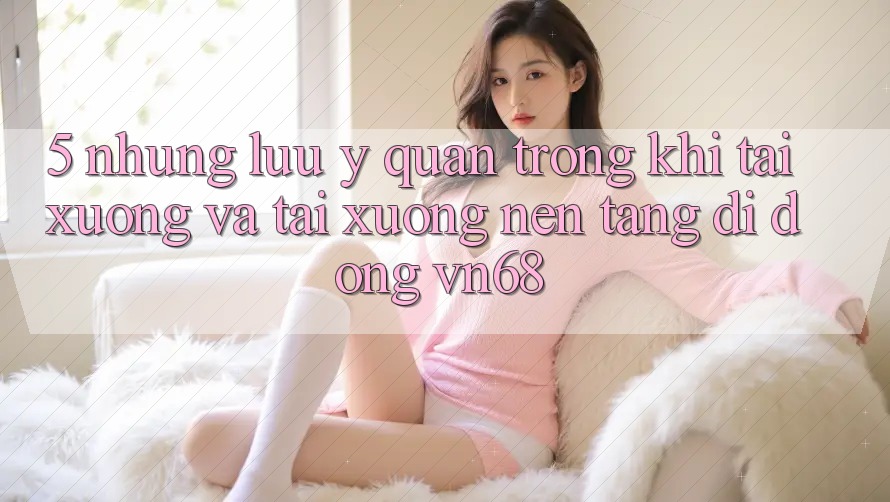 5. Những Lưu Ý Quan Trọng Khi Tải xuống Và Tải xuống Nền tảng di động vn68 5. Những Lưu Ý Quan Trọng Khi Tải xuống Và Tải xuống Nền tảng di động vn68
